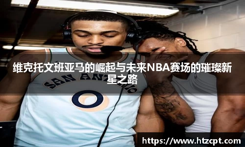 维克托文班亚马的崛起与未来NBA赛场的璀璨新星之路
