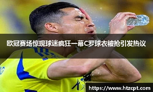 欧冠赛场惊现球迷疯狂一幕C罗球衣被抢引发热议